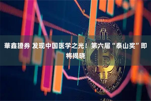 華鑫證券 发现中国医学之光！第六届“泰山奖”即将揭晓
