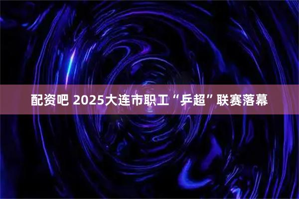 配资吧 2025大连市职工“乒超”联赛落幕