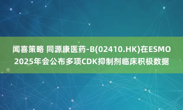 闻喜策略 同源康医药-B(02410.HK)在ESMO2025年会公布多项CDK抑制剂临床积极数据
