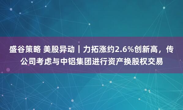 盛谷策略 美股异动｜力拓涨约2.6%创新高，传公司考虑与中铝集团进行资产换股权交易