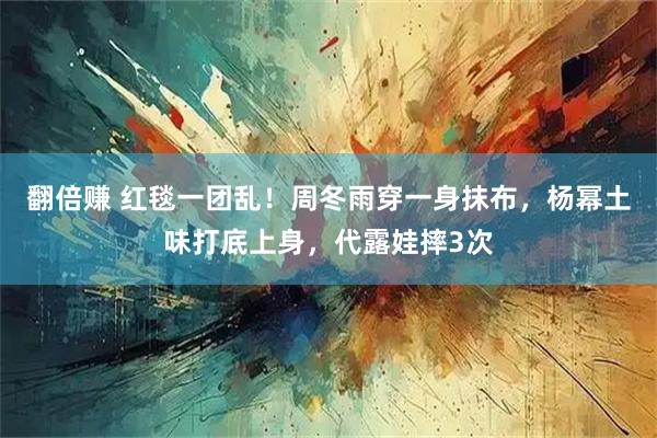 翻倍赚 红毯一团乱！周冬雨穿一身抹布，杨幂土味打底上身，代露娃摔3次