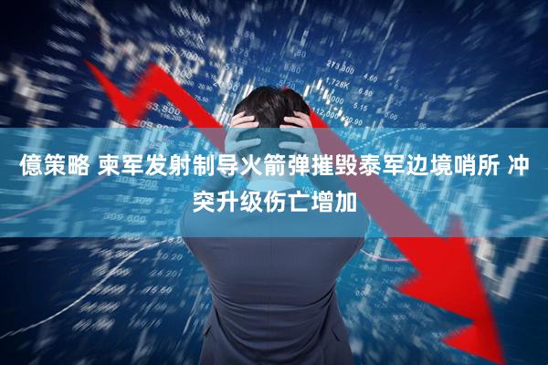 億策略 柬军发射制导火箭弹摧毁泰军边境哨所 冲突升级伤亡增加