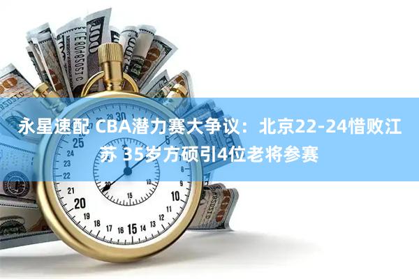 永星速配 CBA潜力赛大争议:北京22-24惜败江苏 35岁方硕引4位老将参赛