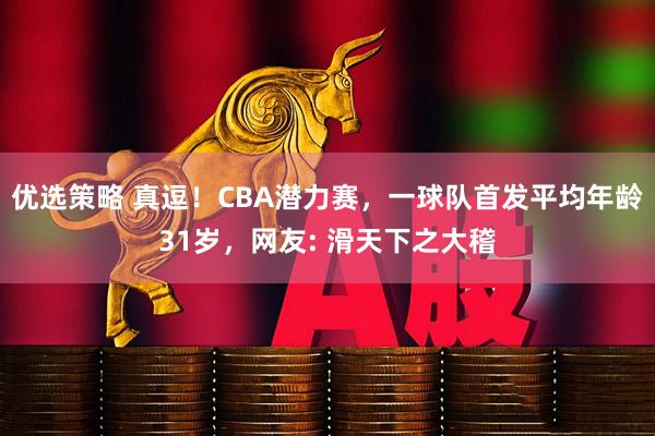 优选策略 真逗!CBA潜力赛,一球队首发平均年龄31岁,网友: 滑天下之大稽