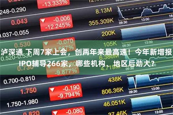 泸深通 下周7家上会,创两年来最高速!今年新增报IPO辅导266家,哪些机构、地区后劲大?