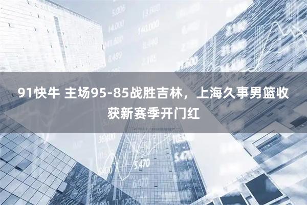 91快牛 主场95-85战胜吉林，上海久事男篮收获新赛季开门红
