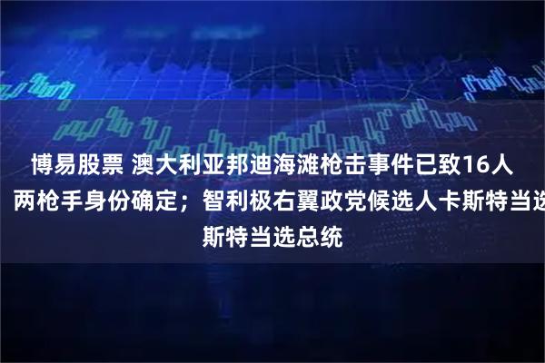 博易股票 澳大利亚邦迪海滩枪击事件已致16人死亡,两枪手身份确定;智利极右翼政党候选人卡斯特当选总统