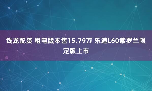 钱龙配资 租电版本售15.79万 乐道L60紫罗兰限定版上市