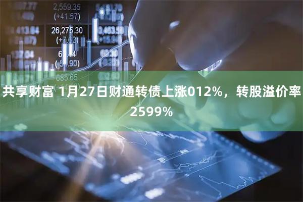 共享财富 1月27日财通转债上涨012%，转股溢价率2599%