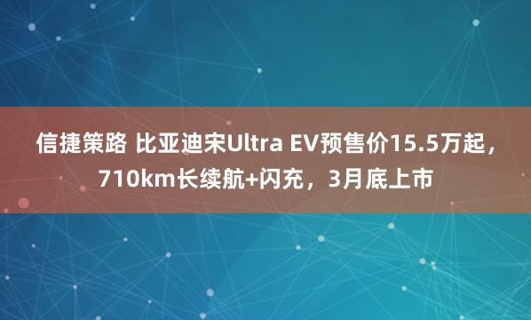 信捷策路 比亚迪宋Ultra EV预售价15.5万起，710km长续航+闪充，3月底上市