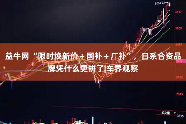 益牛网 “限时焕新价＋国补＋厂补”，日系合资品牌凭什么更拼了|车界观察