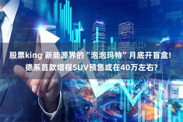 股票king 新能源界的“泡泡玛特”月底开盲盒! 德系首款增程SUV预售或在40万左右?