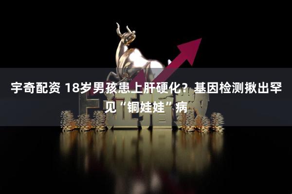 宇奇配资 18岁男孩患上肝硬化？基因检测揪出罕见“铜娃娃”病